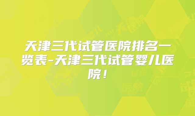 天津三代试管医院排名一览表-天津三代试管婴儿医院！