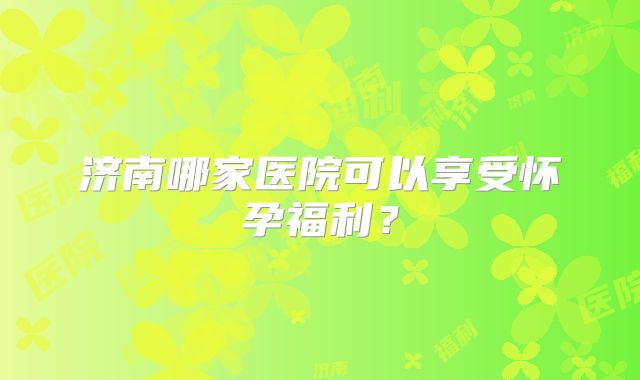济南哪家医院可以享受怀孕福利？