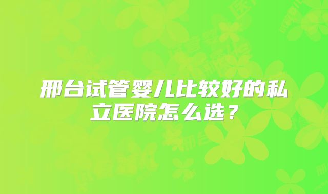 邢台试管婴儿比较好的私立医院怎么选？