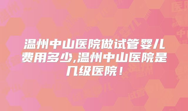温州中山医院做试管婴儿费用多少,温州中山医院是几级医院!
