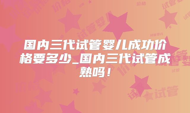 国内三代试管婴儿成功价格要多少_国内三代试管成熟吗！