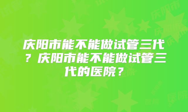 庆阳市能不能做试管三代?庆阳市能不能做试管三代的医院?