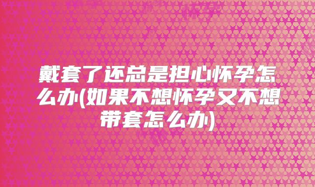 戴套了还总是担心怀孕怎么办(如果不想怀孕又不想带套怎么办)