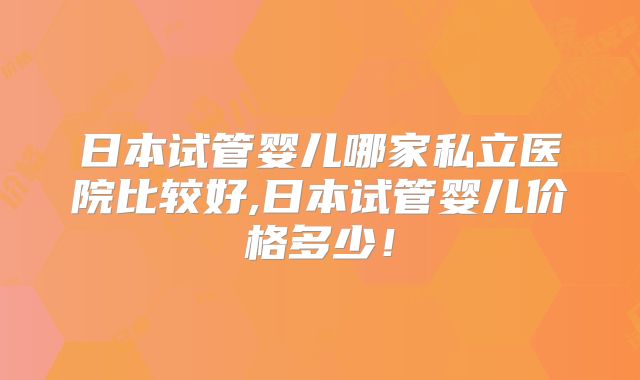 日本试管婴儿哪家私立医院比较好,日本试管婴儿价格多少!