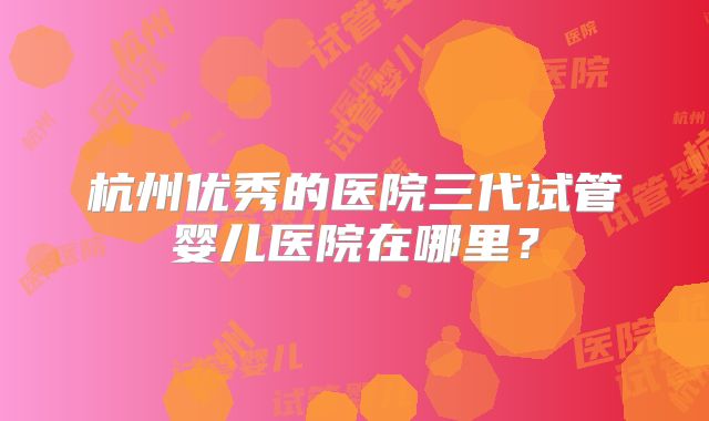 杭州优秀的医院三代试管婴儿医院在哪里?