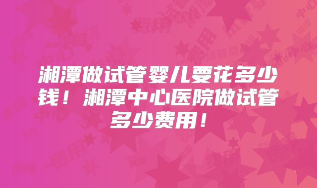 湘潭做试管婴儿要花多少钱!湘潭中心医院做试管多少费用!