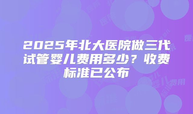2025年北大医院做三代试管婴儿费用多少？收费标准已公布