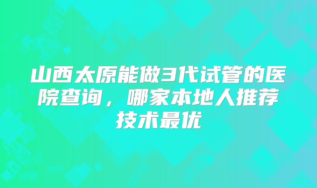 山西太原能做3代试管的医院查询,哪家本地人推荐技术最优