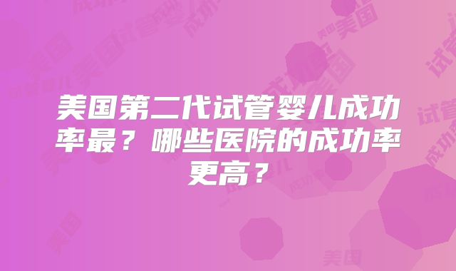美国第二代试管婴儿成功率最？哪些医院的成功率更高？