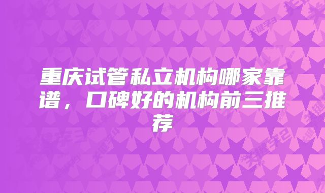 重庆试管私立机构哪家靠谱,口碑好的机构前三推荐