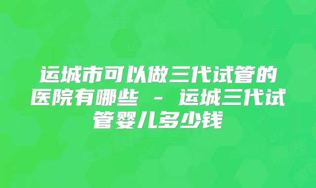 运城市可以做三代试管的医院有哪些 - 运城三代试管婴儿多少钱