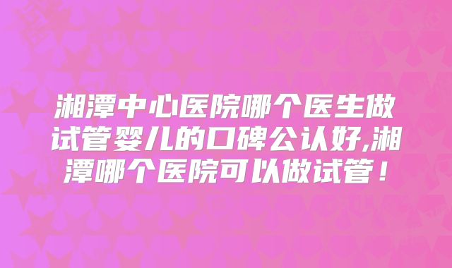 湘潭中心医院哪个医生做试管婴儿的口碑公认好,湘潭哪个医院可以做试管！