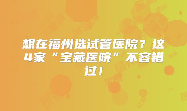 想在福州选试管医院?这4家“宝藏医院”不容错过!