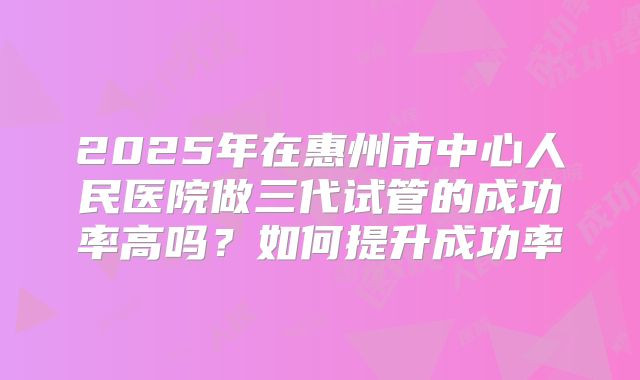 2025年在惠州市中心人民医院做三代试管的成功率高吗？如何提升成功率
