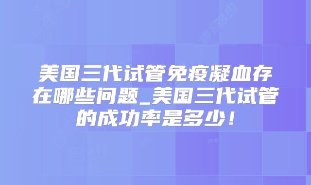 美国三代试管免疫凝血存在哪些问题_美国三代试管的成功率是多少！