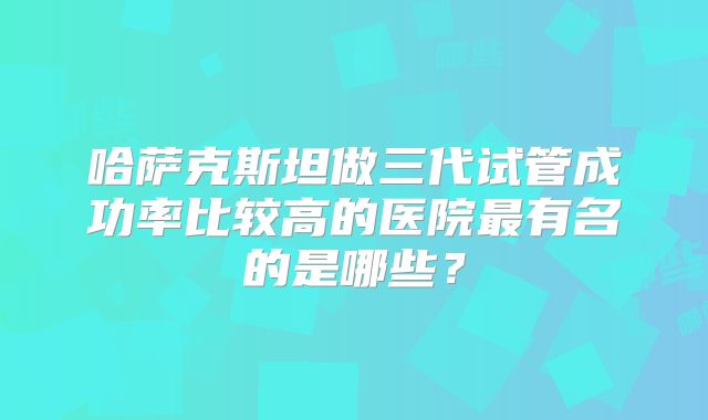 哈萨克斯坦做三代试管成功率比较高的医院最有名的是哪些?