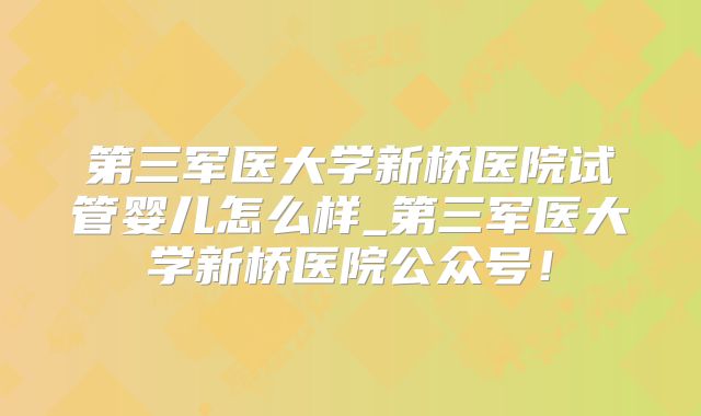 第三军医大学新桥医院试管婴儿怎么样_第三军医大学新桥医院公众号！