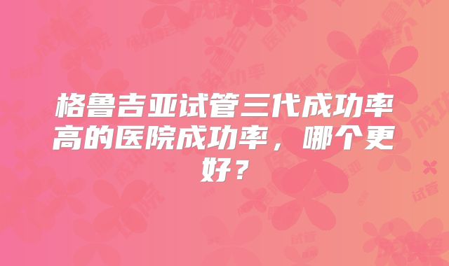 格鲁吉亚试管三代成功率高的医院成功率,哪个更好?