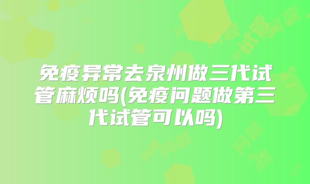 免疫异常去泉州做三代试管麻烦吗(免疫问题做第三代试管可以吗)