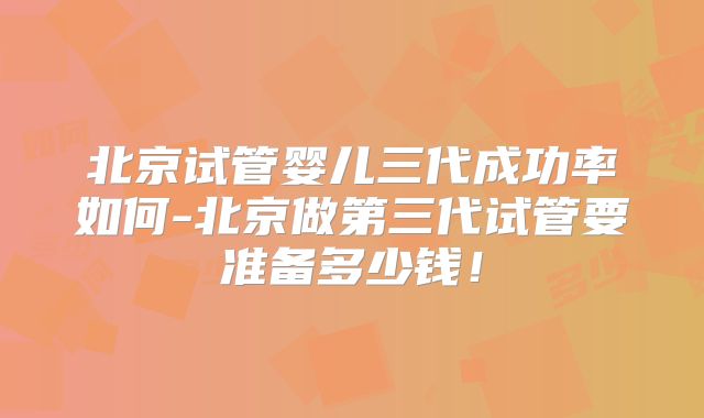 北京试管婴儿三代成功率如何-北京做第三代试管要准备多少钱！