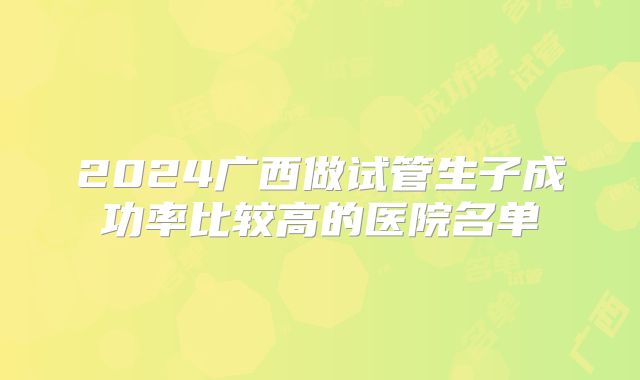 2024广西做试管生子成功率比较高的医院名单