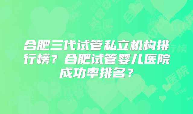 合肥三代试管私立机构排行榜？合肥试管婴儿医院成功率排名？
