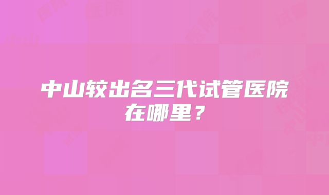 中山较出名三代试管医院在哪里？