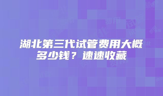 湖北第三代试管费用大概多少钱？速速收藏