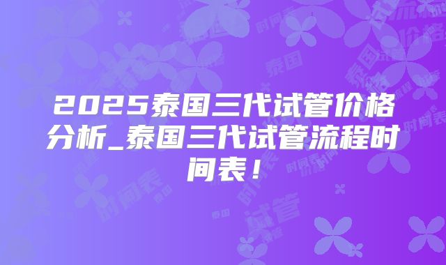 2025泰国三代试管价格分析_泰国三代试管流程时间表！