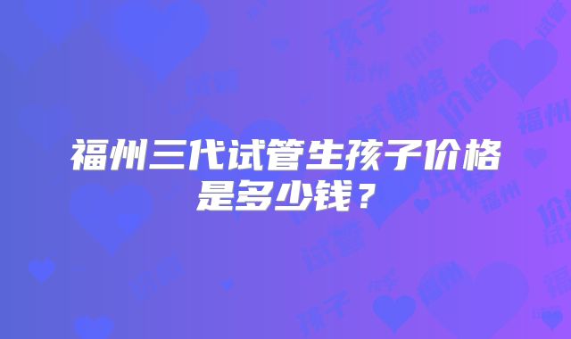 福州三代试管生孩子价格是多少钱？