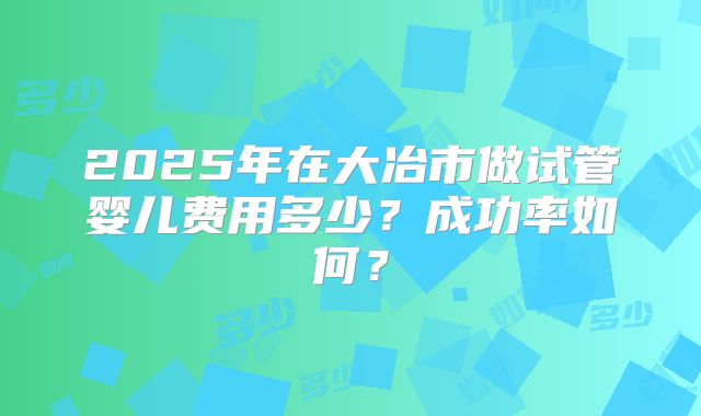 2025年在大冶市做试管婴儿费用多少?成功率如何?