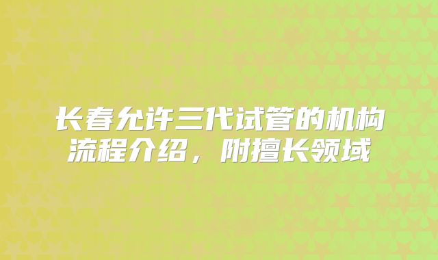 长春允许三代试管的机构流程介绍，附擅长领域