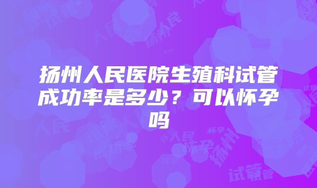 扬州人民医院生殖科试管成功率是多少?可以怀孕吗