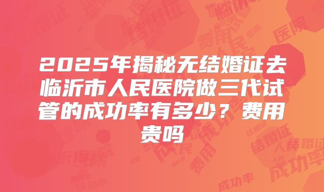 2025年揭秘无结婚证去临沂市人民医院做三代试管的成功率有多少?费用贵吗