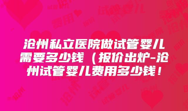 沧州私立医院做试管婴儿需要多少钱(报价出炉-沧州试管婴儿费用多少钱!