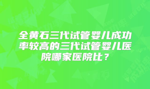 全黄石三代试管婴儿成功率较高的三代试管婴儿医院哪家医院比？