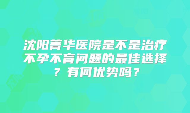 沈阳菁华医院是不是治疗不孕不育问题的最佳选择？有何优势吗？
