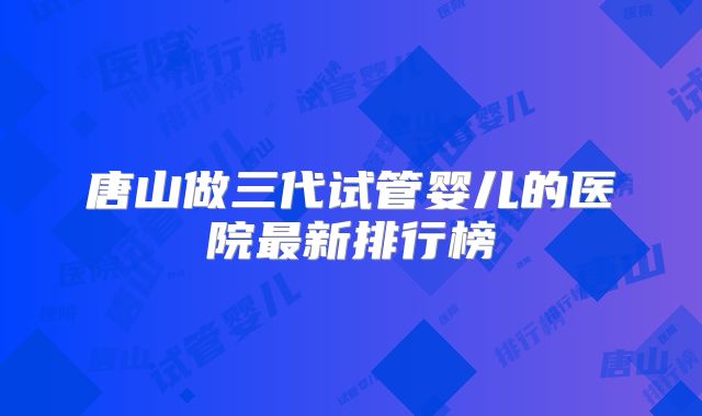 唐山做三代试管婴儿的医院最新排行榜