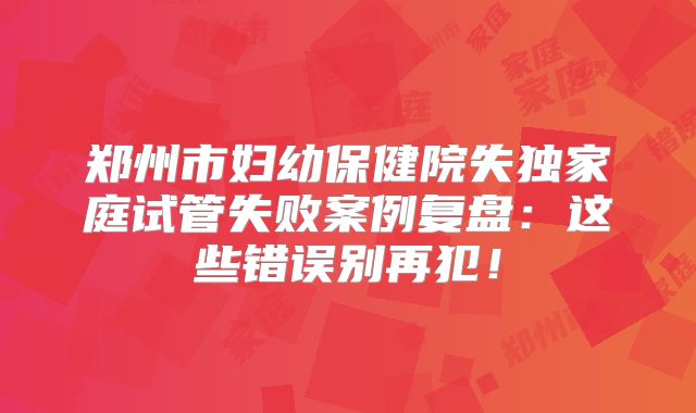 郑州市妇幼保健院失独家庭试管失败案例复盘：这些错误别再犯！