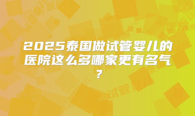 2025泰国做试管婴儿的医院这么多哪家更有名气？