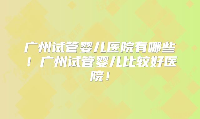 广州试管婴儿医院有哪些！广州试管婴儿比较好医院！