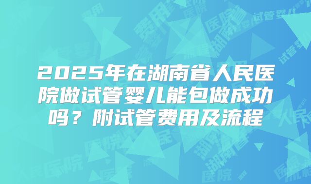 2025年在湖南省人民医院做试管婴儿能包做成功吗？附试管费用及流程