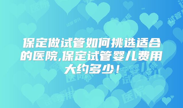 保定做试管如何挑选适合的医院,保定试管婴儿费用大约多少!