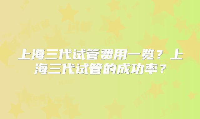 上海三代试管费用一览？上海三代试管的成功率？