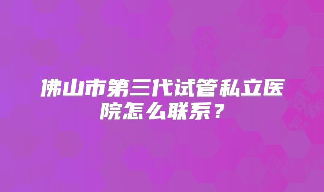 佛山市第三代试管私立医院怎么联系？