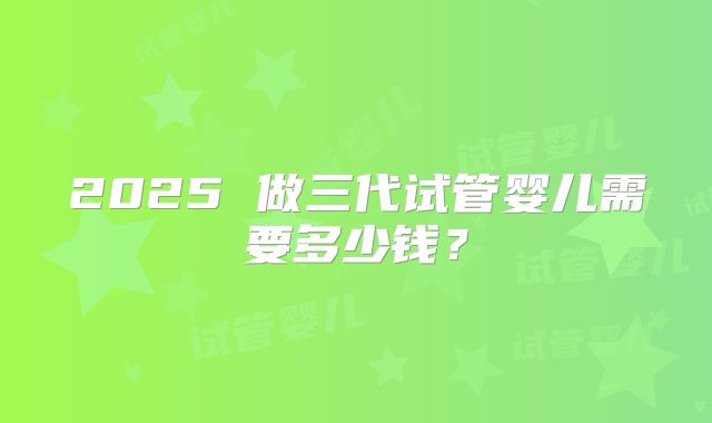 2025 做三代试管婴儿需要多少钱？