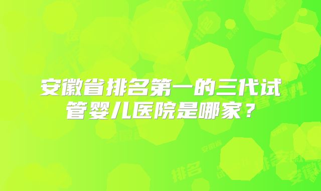 安徽省排名第一的三代试管婴儿医院是哪家？