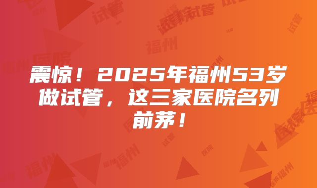 震惊！2025年福州53岁做试管，这三家医院名列前茅！