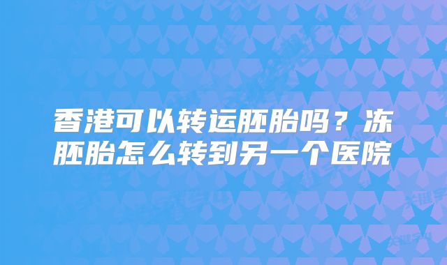 香港可以转运胚胎吗？冻胚胎怎么转到另一个医院