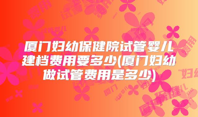 厦门妇幼保健院试管婴儿建档费用要多少(厦门妇幼做试管费用是多少)